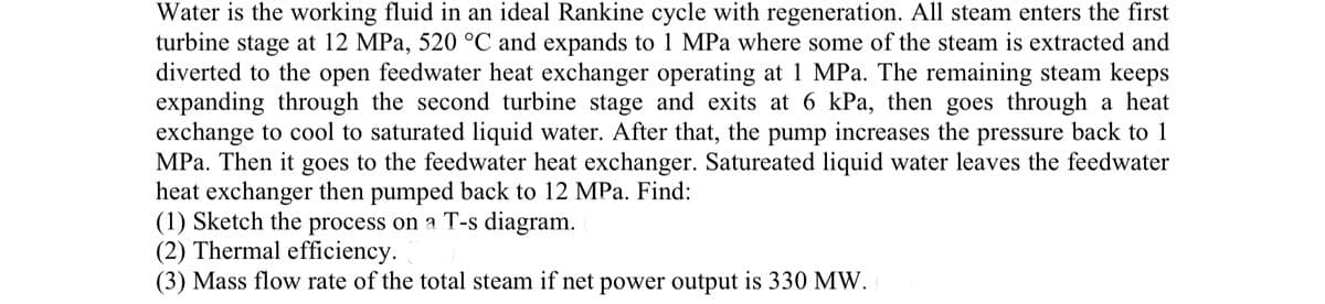 Water is the working fluid in an ideal Rankine cycle with regeneration. All steam enters the first
turbine stage at 12 MPa, 520 °C and expands to 1 MPa where some of the steam is extracted and
diverted to the open feedwater heat exchanger operating at 1 MPa. The remaining steam keeps
expanding through the second turbine stage and exits at 6 kPa, then goes through a heat
exchange to cool to saturated liquid water. After that, the pump increases the pressure back to 1
MPa. Then it goes to the feedwater heat exchanger. Satureated liquid water leaves the feedwater
heat exchanger then pumped back to 12 MPa. Find:
(1) Sketch the process on a T-s diagram.
(2) Thermal efficiency.
(3) Mass flow rate of the total steam if net power output is 330 MW.