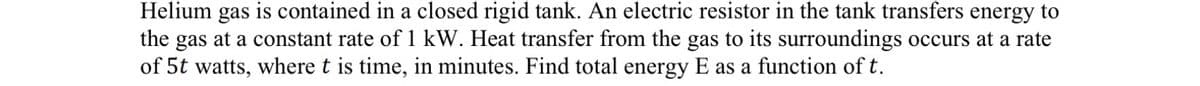 Helium gas is contained in a closed rigid tank. An electric resistor in the tank transfers energy to
the gas at a constant rate of 1 kW. Heat transfer from the gas to its surroundings occurs at a rate
of 5t watts, where t is time, in minutes. Find total energy E as a function of t.