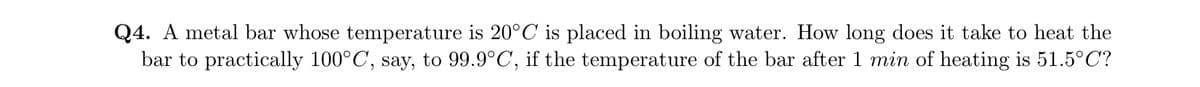 Q4. A metal bar whose temperature is 20°C is placed in boiling water. How long does it take to heat the
bar to practically 100°C, say, to 99.9°C, if the temperature of the bar after 1 min of heating is 51.5°C?