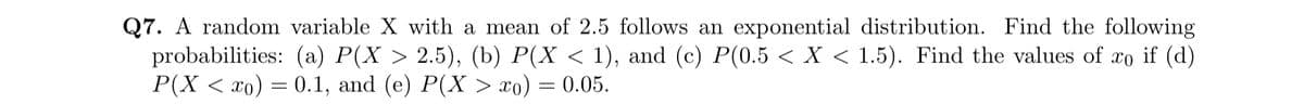 Q7. A random variable X with a mean of 2.5 follows an exponential distribution. Find the following
probabilities: (a) P(X > 2.5), (b) P(X < 1), and (c) P(0.5 < X < 1.5). Find the values of xo if (d)
P(X < xo) = 0.1, and (e) P(X > xo) = 0.05.