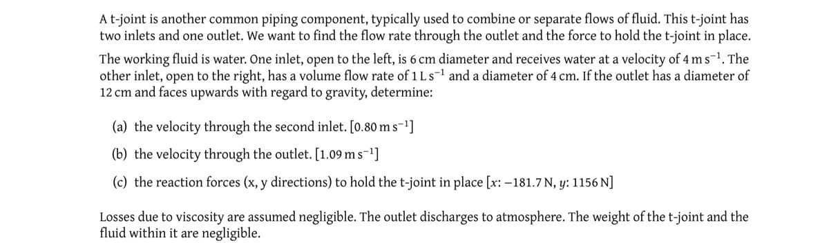 A t-joint is another common piping component, typically used to combine or separate flows of fluid. This t-joint has
two inlets and one outlet. We want to find the flow rate through the outlet and the force to hold the t-joint in place.
The working fluid is water. One inlet, open to the left, is 6 cm diameter and receives water at a velocity of 4 ms ¹. The
other inlet, open to the right, has a volume flow rate of 1 Ls¹ and a diameter of 4 cm. If the outlet has a diameter of
12 cm and faces upwards with regard to gravity, determine:
(a) the velocity through the second inlet. [0.80 m s-¹]
(b) the velocity through the outlet. [1.09 m s-¹]
(c) the reaction forces (x, y directions) to hold the t-joint in place [x: -181.7 N, y: 1156 N]
Losses due to viscosity are assumed negligible. The outlet discharges to atmosphere. The weight of the t-joint and the
fluid within it are negligible.