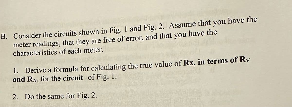 B. Consider the circuits shown in Fig. 1 and Fig. 2. Assume that you have the
meter readings, that they are free of error, and that you have the
characteristics of each meter.
1. Derive a formula for calculating the true value of Rx, in terms of Rv
and RA, for the circuit of Fig. 1.
2. Do the same for Fig. 2.