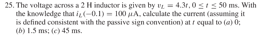 VL
25. The voltage across a 2 H inductor is given by U₁ = 4.3t, 0 ≤t ≤ 50 ms. With
the knowledge that i₁ (-0.1) = 100 μA, calculate the current (assuming it
is defined consistent with the passive sign convention) att equal to (a) 0;
(b) 1.5 ms; (c) 45 ms.