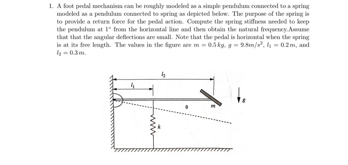 1. A foot pedal mechanism can be roughly modeled as a simple pendulum connected to a spring
modeled as a pendulum connected to spring as depicted below. The purpose of the spring is
to provide a return force for the pedal action. Compute the spring stiffness needed to keep
the pendulum at 1° from the horizontal line and then obtain the natural frequency. Assume
that that the angular deflections are small. Note that the pedal is horizontal when the spring
is at its free length. The values in the figure are m = 0.5 kg, g = 9.8m/s², l₁ 0.2 m, and
12 = 0.3 m.
4₁
www
12
k
0
m
8