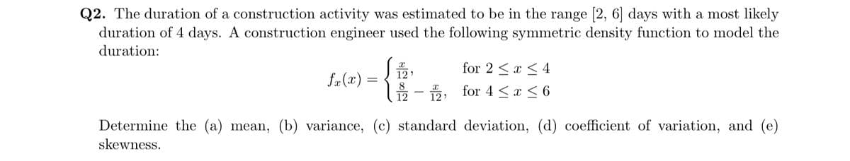 Q2. The duration of a construction activity was estimated to be in the range [2, 6] days with a most likely
duration of 4 days. A construction engineer used the following symmetric density function to model the
duration:
fx(x) =
12
8
12
X
12'
for 2 ≤x≤4
for 4 ≤x≤6
Determine the (a) mean, (b) variance, (c) standard deviation, (d) coefficient of variation, and (e)
skewness.