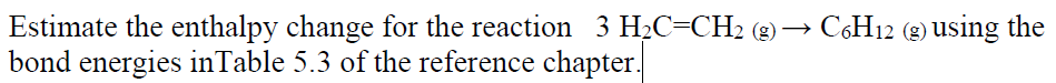 Estimate the enthalpy change for the reaction 3 H2C=CH2 (g) → C,H12 (g) Using the
bond energies inTable 5.3 of the reference chapter.
