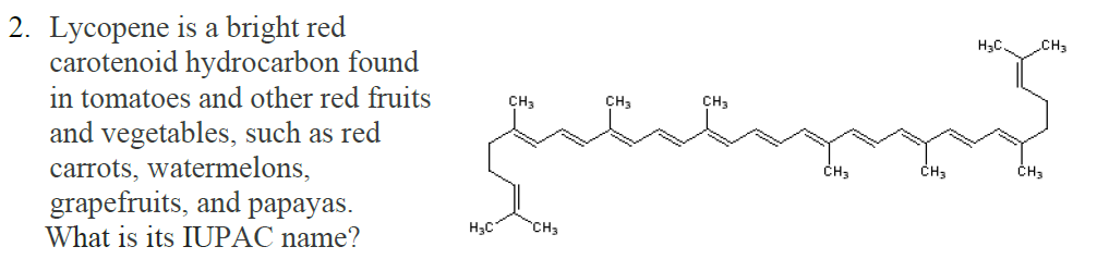 2. Lycopene is a bright red
carotenoid hydrocarbon found
in tomatoes and other red fruits
and vegetables, such as red
carrots, watermelons,
grapefruits, and papayas.
What is its IUPAC name?
H3C.
CH3
CH3
CH3
CH3
ČH3
CH3
H3C
CH3
