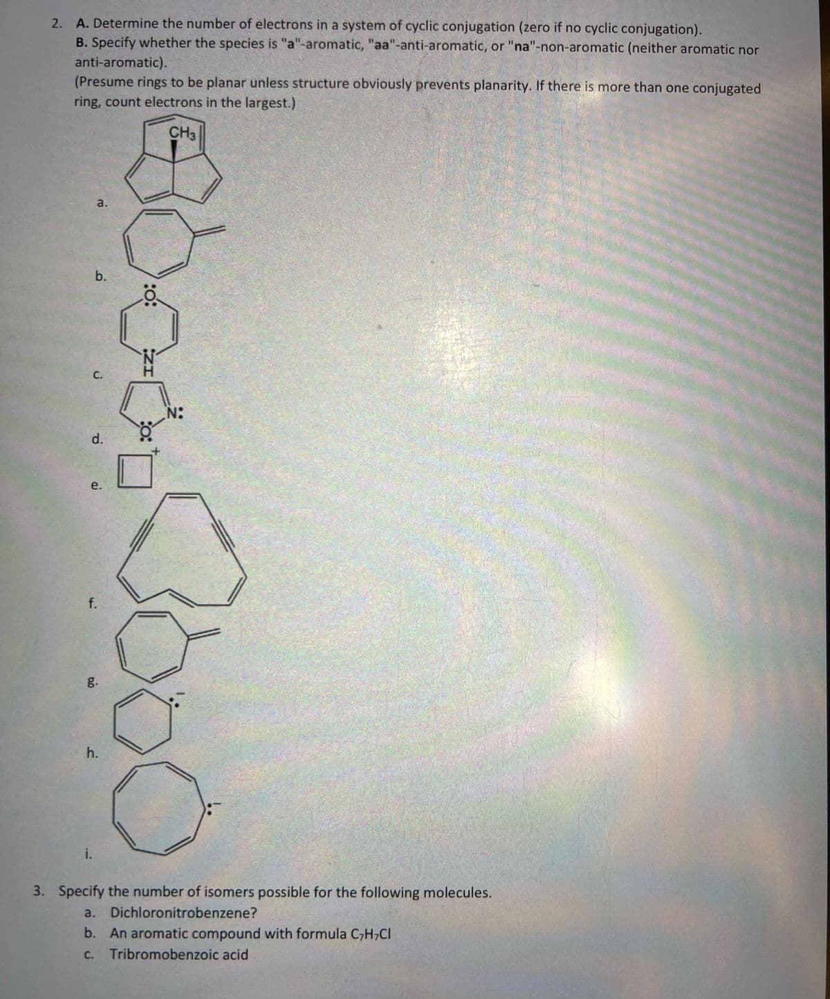 2. A. Determine the number of electrons in a system of cyclic conjugation (zero if no cyclic conjugation).
B. Specify whether the species is "a"-aromatic, "aa"-anti-aromatic, or "na"-non-aromatic (neither aromatic nor
anti-aromatic).
(Presume rings to be planar unless structure obviously prevents planarity. If there is more than one conjugated
ring, count electrons in the largest.)
CH3
a.
b.
C.
d.
e.
f.
i.
g.
h.
:0:
IZ
:O:
N:
3. Specify the number of isomers possible for the following molecules.
a.
Dichloronitrobenzene?
b. An aromatic compound with formula C,H,Cl
C. Tribromobenzoic acid