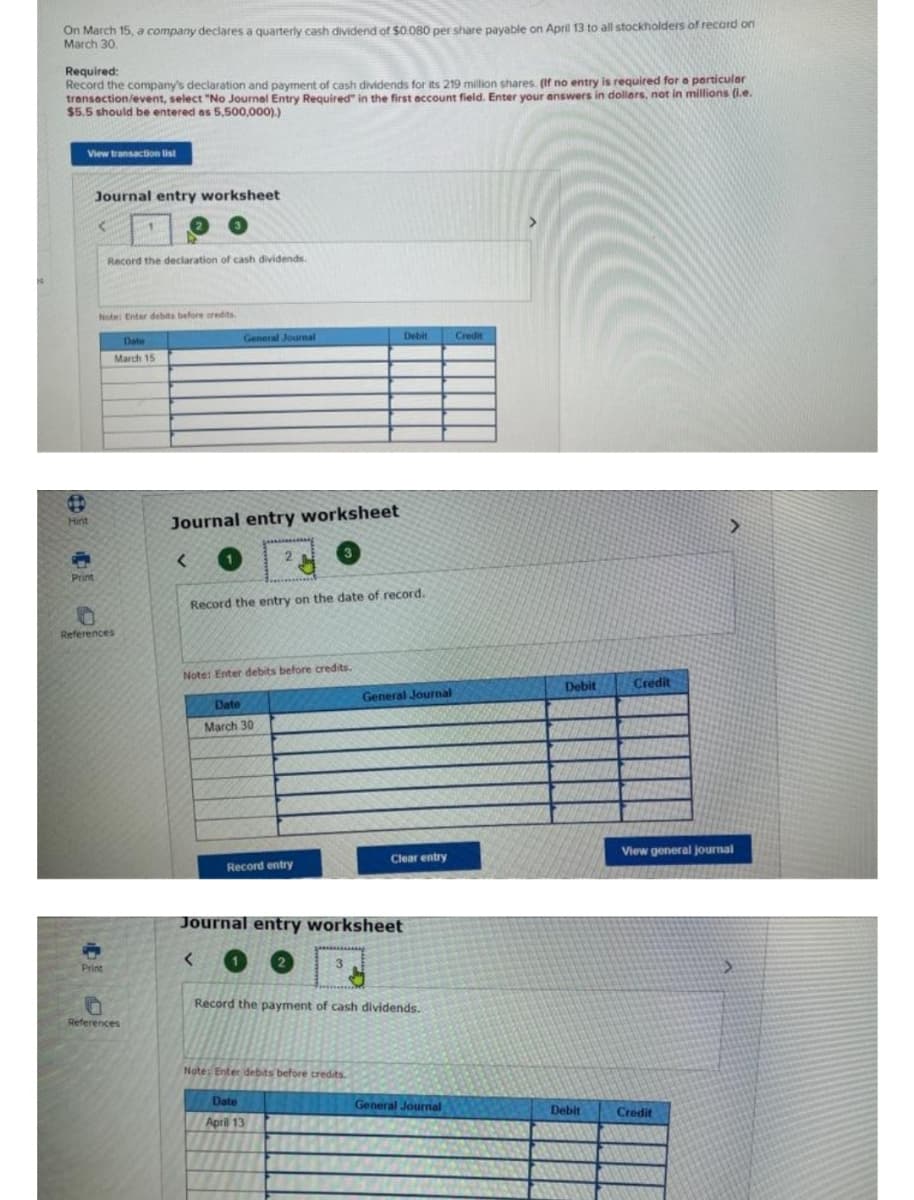 On March 15, a company decares a quarterly cash dividend of $0 080 per share payable on April 13 to all stockholders of record on
March 30.
Required:
Record the company's declaration and payment of cash dividends for its 219 million shares. (If no entry is required for a perticuler
transaction/event, select "No Journel Entry Required" in the first eccount field. Enter your answers in dollers, not in millions (i.e.
$5.5 should be entered as 5,500,000).)
View transaction list
Journal entry worksheet
Record the declaration of cash dividends.
Note Enter debits before credits
General Journal
Debit
Credit
Date
March 15
Journal entry worksheet
Hint
Print
Record the entry on the date of record.
References
Note: Enter debits before credits.
Debit
Credit
General Journal
Date
March 30
View general journal
Clear entry
Record entry
Journal entry worksheet
Print
Record the payment of cash dividends.
References
Note: Enter debits before credits.
Date
General Journal
Debit
Credit
April 13
