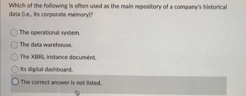 Which of the following is often used as the main repository of a company's historical
data (l.e., its corporate memory)?
The operational system.
The data warehouse.
The XBRL instance document.
Its digital dashboard.
The correct answer is not listed.
