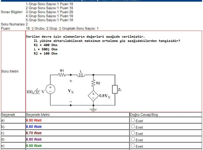 1.Grup Soru Sayısı:1 Puan: 18
2.Grup Soru Sayısı:1 Puan:18
Sınav Bilgileri 3.Grup Soru Sayısı:1 Puan:28
4.Grup Soru Sayısı:1 Puan:18
5.Grup Soru Sayısı:1 Puan:18
Soru Numarası 2
Puanı
18 || Grubu: 2.Grup || Gruptaki Soru Sayısı: 1
Verilen devre için elemanların değerleri aşağıda verilmiştir.
ZL yüküne aktarılabilecek maksimum ortalama güç aşağıdakilerden hangisidir?
R1 = 400 Ohm
L = 500j Ohm
R2 = 100 Ohm
Soru Metni
R1
R2
Z.
100/0 v
Vx
>0,8Vx
Seçenek
a)
b)
c)
Seçenek Metni
6.50 Watt
Doğru Cevap/Boş
OEvet
6.60 Watt
6.70 Watt
Evet
O Evet
6.80 Watt
d)
e)
O Evet
6.90 Watt
Evet
