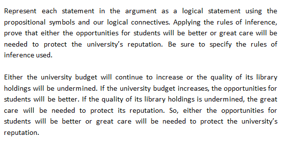 Represent each statement in the argument as a logical statement using the
propositional symbols and our logical connectives. Applying the rules of inference,
prove that either the opportunities for students will be better or great care will be
needed to protect the university's reputation. Be sure to specify the rules of
inference used.
Either the university budget will continue to increase or the quality of its library
holdings will be undermined. If the university budget increases, the opportunities for
students will be better. If the quality of its library holdings is undermined, the great
care will be needed to protect its reputation. So, either the opportunities for
students will be better or great care will be needed to protect the university's
reputation.
