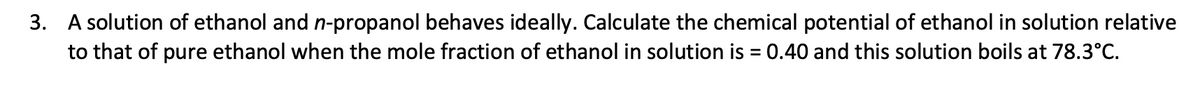 3. A solution of ethanol and n-propanol behaves ideally. Calculate the chemical potential of ethanol in solution relative
to that of pure ethanol when the mole fraction of ethanol in solution is = 0.40 and this solution boils at 78.3°C.
%3D
