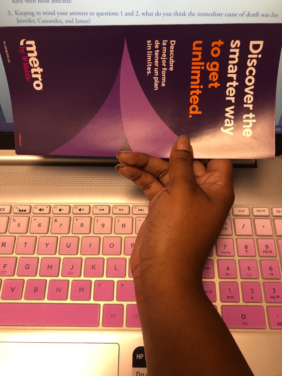 been most afrected
3. Keeping in mind your answers to questions 1 and 2, what do you think the immediate cause of death was for
Jennifer, Cassandra, and James?
tho
f"
pgup pg
end
&
6
| 9
R
P
7
G
H JK
F
L
B N
M
up
Discover the
smarter way
to get
unlimited.
Descubre
la mejor forma
de tener un plan
sin límites.
metro
by TMobile
VERSION 1
M-6048/05-20
