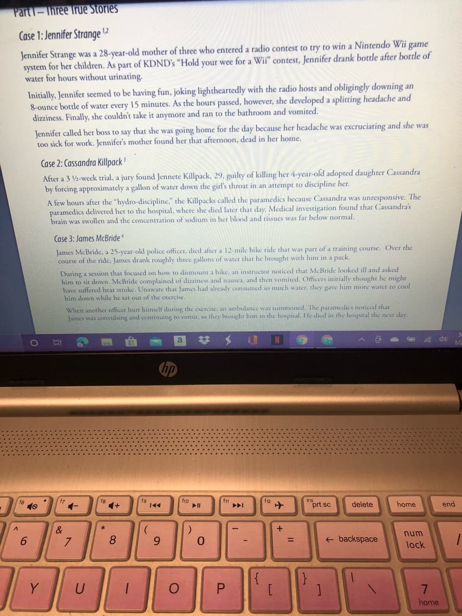 Part1-Three True Stories
Case 1: Jennifer Strange 12
Jennifer Strange was a 28-year-old mother of three who entered a radio contest to try to win a Nintendo Wii game
system for her children. As part of KDND's “Hold your wee for a Wii" contest, Jennifer drank bottle after bottle of
water for hours without urinating.
Initially, Jennifer seemed to be having fun, joking lightheartedly with the radio hosts and obligingly downing an
8-ounce bottle of water every 15 minutes. As the hours passed, however, she developed a splitting headache and
dizziness. Finally, she couldn't take it anymore and ran to the bathroom and vomited.
Jennifer called her boss to say that she was going home for the day because her headache was excruciating and she was
too sick for work. Jennifer's mother found her that afternoon, dead in her home.
Case 2: Cassandra Killpack 3
After a 3 2-week trial, a jury found Jennete Killpack, 29, guilty of killing her 4-year-old adopted daughter Cassandra
by forcing approximately a gallon of water down the girl's throat in an attempt to discipline her.
A few hours after the "hydro-discipline," the Killpacks called the paramedics because Cassandra was unresponsive. The
paramedics delivered her to the hospital, where she died later that day. Medical investigation found that Cassandra's
brain was swollen and the concentration of sodium in her blood and tissues was far below normal.
Case 3: James McBride
James McBride, a 25-year-old police officer, died after a 12-mile bike ride that was part of a training course. Over the
course of the ride, James drank roughly three gallons of water that he brought with him in a pack.
During a session that focused on how to dismount a bike, an instructor noticed that McBride looked ill and asked
him to sit down. McBride complained of dizziness and nausea, and then vomited. Officers initially thought he might
have suffered heat stroke. Unaware that James had already consumed so much water, they gave him more water to cool
him down while he sat out of the exercise,
When another officer hurt himself during rhe exercise, an ambulance was summoned. Ihe paramedics noticed that
James was convulsing and continuing to vomir, so they brought him to the hospital. He died in the hospital the next day.
1/2
f8
1+
f6
f9
f10
II
f11
f12
1-
prt sc
delete
home
end
&
num
6.
8.
+ backspace
%3D
lock
}
Y
U
P.
home
