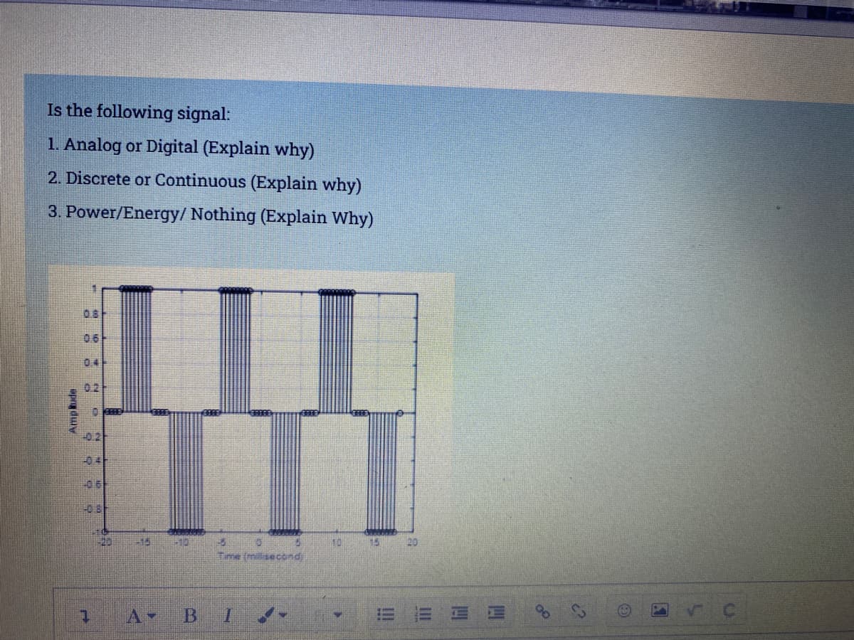 Is the following signal:
1. Analog or Digital (Explain why)
2. Discrete or Continuous (Explain why)
3. Power/Energy/ Nothing (Explain Why)
0.8F
06
04
02
021
-04F
06-
-0 8
20
15
10 15 20
Time (milisecond
四
四
III
