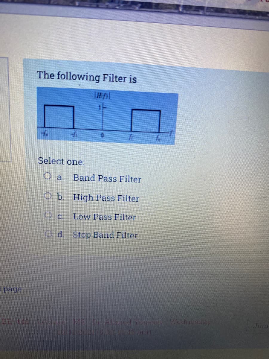 The following Filter is
Select one:
O a.
Band Pass Filter
O b. High Pass Filter
O c.
Low Pass Filter
O d. Stop Band Filter
-page
MDr Abnedosel Weduesday
Jum
