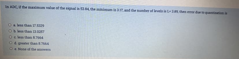 In ADC, if the maximum value of the signal is 53.84, the minimum is 3.17, and the number of levels is L- 3.89, then error due to quantization is
O a. less than 17.5329
O b. less than 13.0257
O c. less than 8.7664
O d. greater than 8.7664
O e. None of the answers
