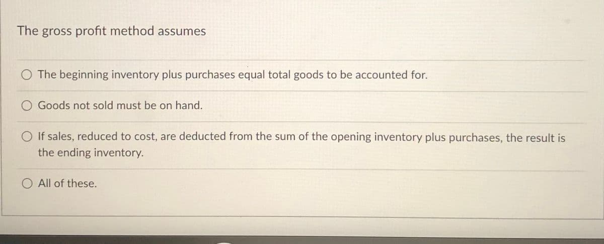 The gross profit method assumes
O The beginning inventory plus purchases equal total goods to be accounted for.
O Goods not sold must be on hand.
O If sales, reduced to cost, are deducted from the sum of the opening inventory plus purchases, the result is
the ending inventory.
O All of these.
