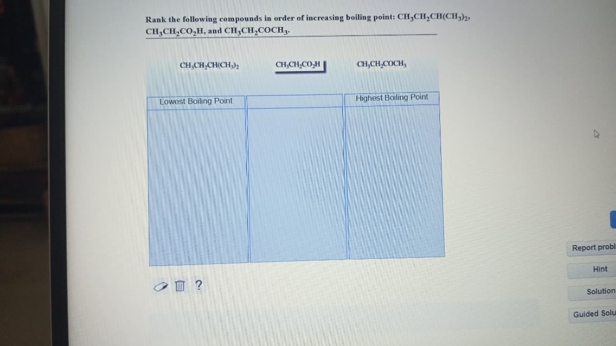 Rank the following compounds in order of increasing boiling point: CH3CH,CH(CH3)2,
CH3CH,CO,H, and CH,CH,COCH3.
CH,CH,CH(CH,),
CH,CH,CO,H
CH,CH,COCH,
Lowest Boiling Point
Highest Boiling Point
Report probl
Hint
Solution
Guided Solu
