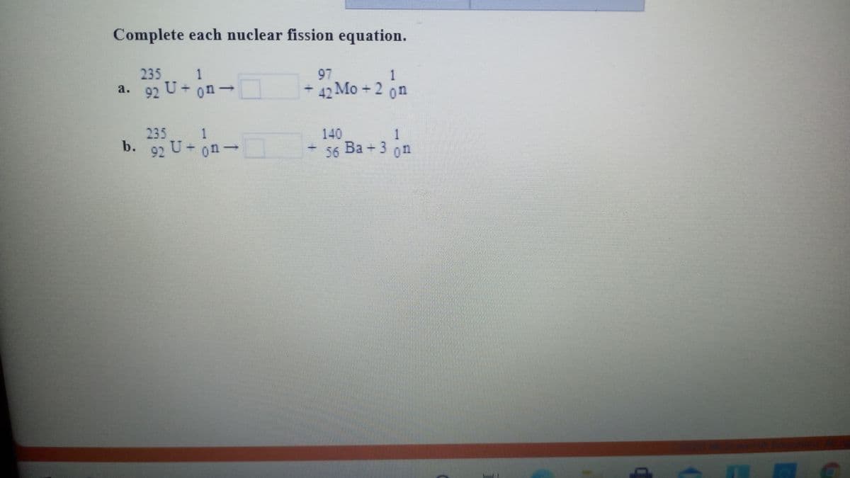 Complete each nuclear fission equation.
235
1
97
1
92 U+ on-
- 42 Mo+2 on
a.
235
b.
92 U-on-
1
140
1
56 Ba + 3 on
Ва +
on
