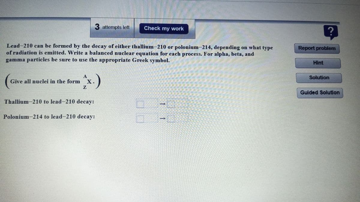 3 attempts left
Check my work
Lead-210 can be formed by the decay of either thallium-210 or polonium-214, depending on what type
of radiation is emitted. Write a balanced nuclear equation for each process. For alpha, beta, and
gamma particles be sure to use the appropriate Greek symbol.
Report problem
Hint
A
Solution
Give all nuclei in the form
X.
Z.
Guided Solution
Thallium 210 to lead-210 decay:
Polonium-214 to lead-210 decay:
1 1
