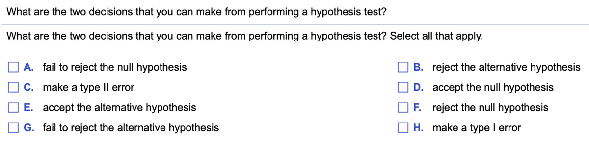 What are the two decisions that you can make from performing a hypothesis test?
What are the two decisions that you can make from performing a hypothesis test? Select all that apply.
A. fail to reject the null hypothesis
B. reject the alternative hypothesis
C. make a type Il error
D. accept the null hypothesis
E. accept the alternative hypothesis
F. reject the null hypothesis
G. fail to reject the alternative hypothesis
H. make a type I error
