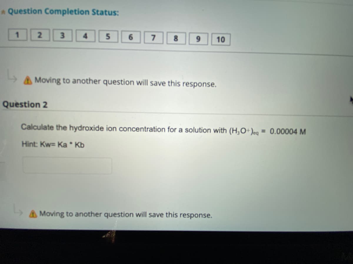 A Question Completion Status:
2
Question 2
L
3
5
6 7
8
9
Moving to another question will save this response.
10
Calculate the hydroxide ion concentration for a solution with (H3O+)eq = 0.00004 M
Hint: Kw= Ka* Kb
Moving to another question will save this response.