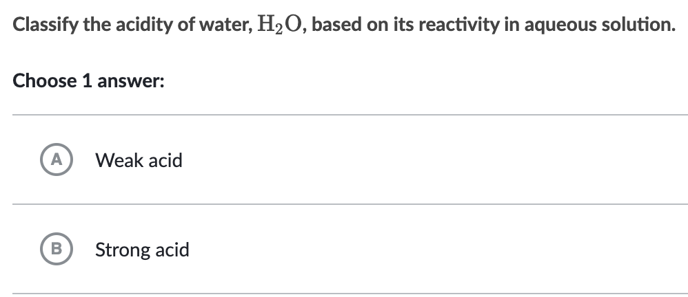 Classify the acidity of water, H₂O, based on its reactivity in aqueous solution.
Choose 1 answer:
Weak acid
Strong acid