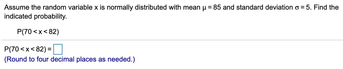 Assume the random variable x is normally distributed with mean u = 85 and standard deviation o = 5. Find the
indicated probability.
P(70 <x< 82)
P(70 <x< 82) =
(Round to four decimal places as needed.)
