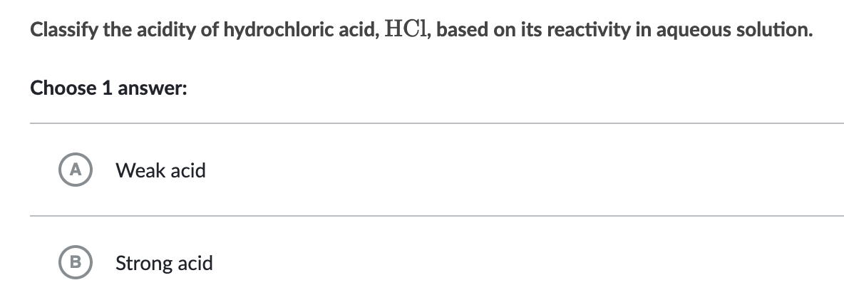 Classify the acidity of hydrochloric acid, HCl, based on its reactivity in aqueous solution.
Choose 1 answer:
A
B
Weak acid
Strong acid