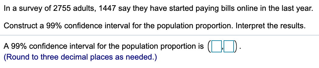 In a survey of 2755 adults, 1447 say they have started paying bills online in the last year.
Construct a 99% confidence interval for the population proportion. Interpret the results.
A 99% confidence interval for the population proportion is ( I D.
(Round to three decimal places as needed.)
