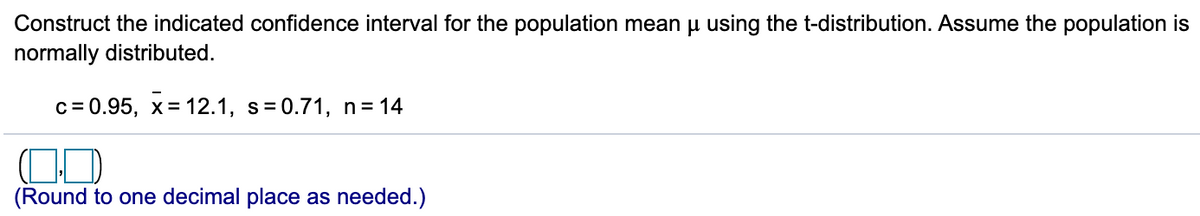 Construct the indicated confidence interval for the population mean u using the t-distribution. Assume the population is
normally distributed.
c = 0.95, x= 12.1, s=0.71, n= 14
(Round to one decimal place as needed.)
