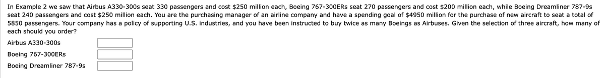 In Example 2 we saw that Airbus A330-300s seat 330 passengers and cost $250 million each, Boeing 767-300ERS seat 270 passengers and cost $200 million each, while Boeing Dreamliner 787-9s
seat 240 passengers and cost $250 million each. You are the purchasing manager of an airline company and have a spending goal of $4950 million for the purchase of new aircraft to seat a total of
5850 passengers. Your company has a policy of supporting U.S. industries, and you have been instructed to buy twice as many Boeings as Airbuses. Given the selection of three aircraft, how many of
each should you order?
Airbus A330-300s
Boeing 767-300ERS
Boeing Dreamliner 787-9s
I