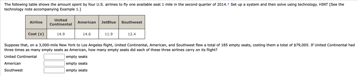 The following table shows the amount spent by four U.S. airlines to fly one available seat 1 mile in the second quarter of 2014.+ Set up a system and then solve using technology. HINT [See the
technology note accompanying Example 1.]
Airline
Cost (4)
United
Continental
14.9
American JetBlue
14.6
11.9
empty seats
empty seats
empty seats
Southwest
12.4
Suppose that, on a 3,000-mile New York to Los Angeles flight, United Continental, American, and Southwest flew a total of 185 empty seats, costing them a total of $79,005. If United Continental had
three times as many empty seats as American, how many empty seats did each of these three airlines carry on its flight?
United Continental
American
Southwest