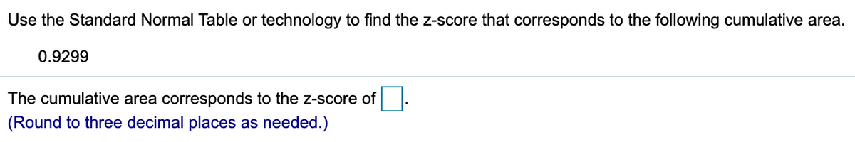 Use the Standard Normal Table or technology to find the z-score that corresponds to the following cumulative area.
0.9299
The cumulative area corresponds to the z-score of
(Round to three decimal places as needed.)
