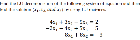 Find the LU decomposition of the following system of equation and then
find the solution (x1, X2, and x3) by using LU matrices.
4x1 + 3x2 – 5x3 = 2
— 2х1 — 4х2 + 5х; — 5
8x1 + 8x2 = -3
%3D
-
|
