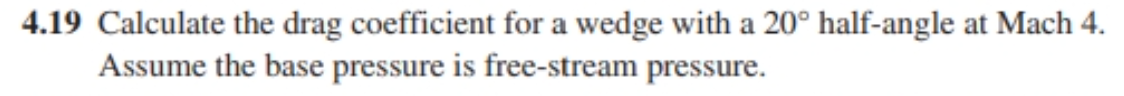 4.19 Calculate the drag coefficient for a wedge with a 20° half-angle at Mach 4.
Assume the base pressure is free-stream pressure.
