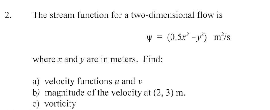 The stream function for a two-dimensional flow is
y = (0.5x² -y²) m?/s
where x and y are in meters. Find:
a) velocity functions u and v
b) magnitude of the velocity at (2, 3) m.
c) vorticity
2.
