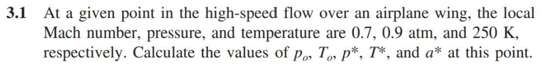 3.1 At a given point in the high-speed flow over an airplane wing, the local
Mach number, pressure, and temperature are 0.7, 0.9 atm, and 250 K,
respectively. Calculate the values of po, To, p*, T*, and a* at this point.
