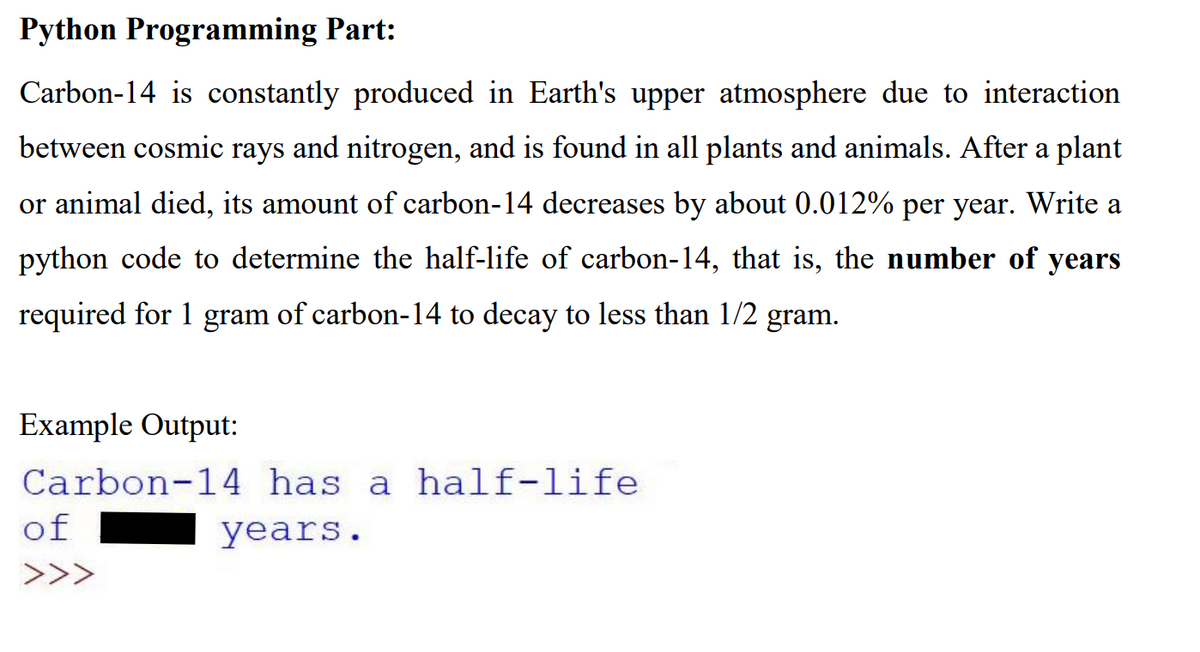 Python Programming Part:
Carbon-14 is constantly produced in Earth's upper atmosphere due to interaction
between cosmic rays and nitrogen, and is found in all plants and animals. After a plant
or animal died, its amount of carbon-14 decreases by about 0.012% per year. Write a
python code to determine the half-life of carbon-14, that is, the number of years
required for 1 gram of carbon-14 to decay to less than 1/2 gram.
Example Output:
Carbon-14 has a half-life
of
years.
>>>
