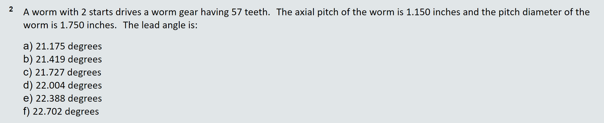 A worm with 2 starts drives a worm gear having 57 teeth. The axial pitch of the worm is 1.150 inches and the pitch diameter of the
worm is 1.750 inches. The lead angle is:
a) 21.175 degrees
b) 21.419 degrees
c) 21.727 degrees
d) 22.004 degrees
e) 22.388 degrees
f) 22.702 degrees
