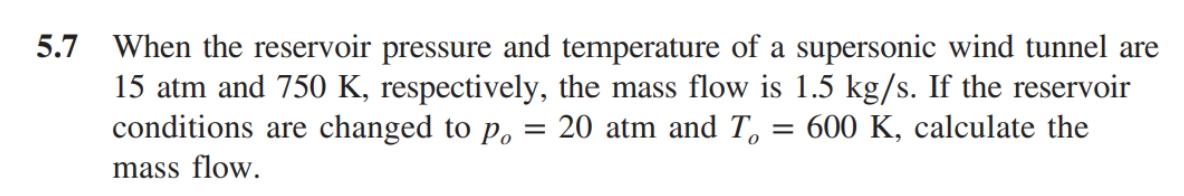 5.7 When the reservoir pressure and temperature of a supersonic wind tunnel are
15 atm and 750 K, respectively, the mass flow is 1.5 kg/s. If the reservoir
conditions are changed to p,
20 atm and T,
= 600 K, calculate the
mass flow.
