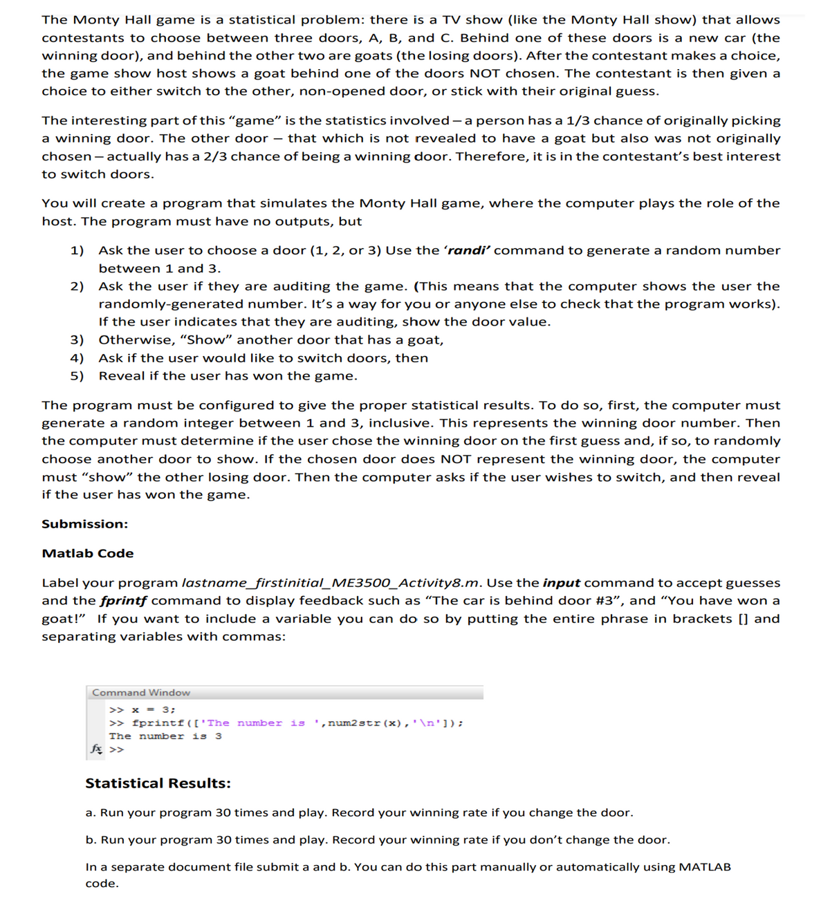 The Monty Hall game is a statistical problem: there is a TV show (like the Monty Hall show) that allows
contestants to choose between three doors, A, B, and C. Behind one of these doors is a new car (the
winning door), and behind the other two are goats (the losing doors). After the contestant makes a choice,
the game show host shows a goat behind one of the doors NOT chosen. The contestant is then given a
choice to either switch to the other, non-opened door, or stick with their original guess.
The interesting part of this “game" is the statistics involved-a person has a 1/3 chance of originally picking
a winning door. The other door
chosen – actually has a 2/3 chance of being a winning door. Therefore, it is in the contestant's best interest
to switch doors.
that which is not revealed to have a goat but also was not originally
You will create a program that simulates the Monty Hall game, where the computer plays the role of the
host. The program must have no outputs, but
1) Ask the user to choose a door (1, 2, or 3) Use the 'randi' command to generate a random number
between 1 and 3.
2) Ask the user if they are auditing the game. (This means that the computer shows the user the
randomly-generated number. It's a way for you or anyone else to check that the program works).
If the user indicates that they are auditing, show the door value.
3) Otherwise, “Show" another door that has a goat,
4) Ask if the user would like to switch doors, then
5) Reveal if the user has won the game.
The program must be configured to give the proper statistical results. To do so, first, the computer must
generate a random integer between 1 and 3, inclusive. This represents the winning door number. Then
the computer must determine if the user chose the winning door on the first guess and, if so, to randomly
choose another door to show. If the chosen door does NOT represent the winning door, the computer
must “show" the other losing door. Then the computer asks if the user wishes to switch, and then reveal
if the user has won the game.
Submission:
Matlab Code
Label your program lastname_firstinitial_ME3500_Activity8.m. Use the input command to accept guesses
and the fprintf command to display feedback such as “The car is behind door #3", and “You have won a
goat!" If you want to include a variable you can do so by putting the entire phrase in brackets [] and
separating variables with commas:
Command Window
>> x = 3;
>> fprintf(['The number is
',num2str(x),'\n']);
The number is 3
fx >>
Statistical Results:
a. Run your program 30 times and play. Record your winning rate if you change the door.
b. Run your program 30 times and play. Record your winning rate if you don't change the door.
In a separate document file submit a and b. You can do this part manually or automatically using MATLAB
code.
