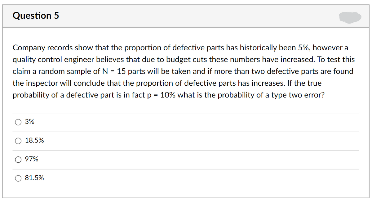 Question 5
Company records show that the proportion of defective parts has historically been 5%, however a
quality control engineer believes that due to budget cuts these numbers have increased. To test this
claim a random sample of N = 15 parts will be taken and if more than two defective parts are found
%D
the inspector will conclude that the proportion of defective parts has increases. If the true
probability of a defective part is in fact p = 10% what is the probability of a type two error?
3%
18.5%
97%
81.5%
