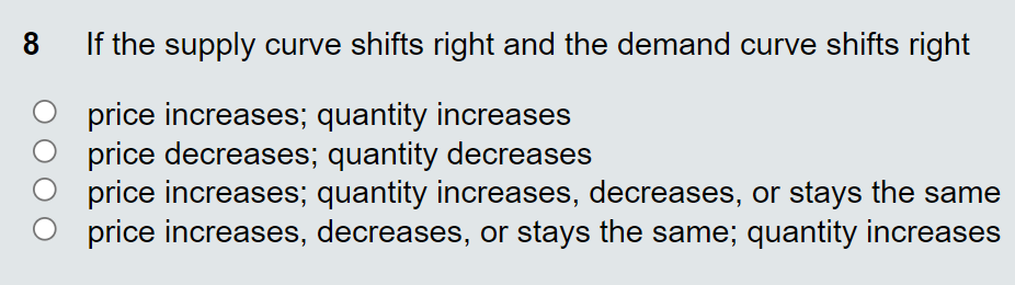 8.
If the supply curve shifts right and the demand curve shifts right
price increases; quantity increases
price decreases; quantity decreases
price increases; quantity increases, decreases, or stays the same
price increases, decreases, or stays the same; quantity increases
