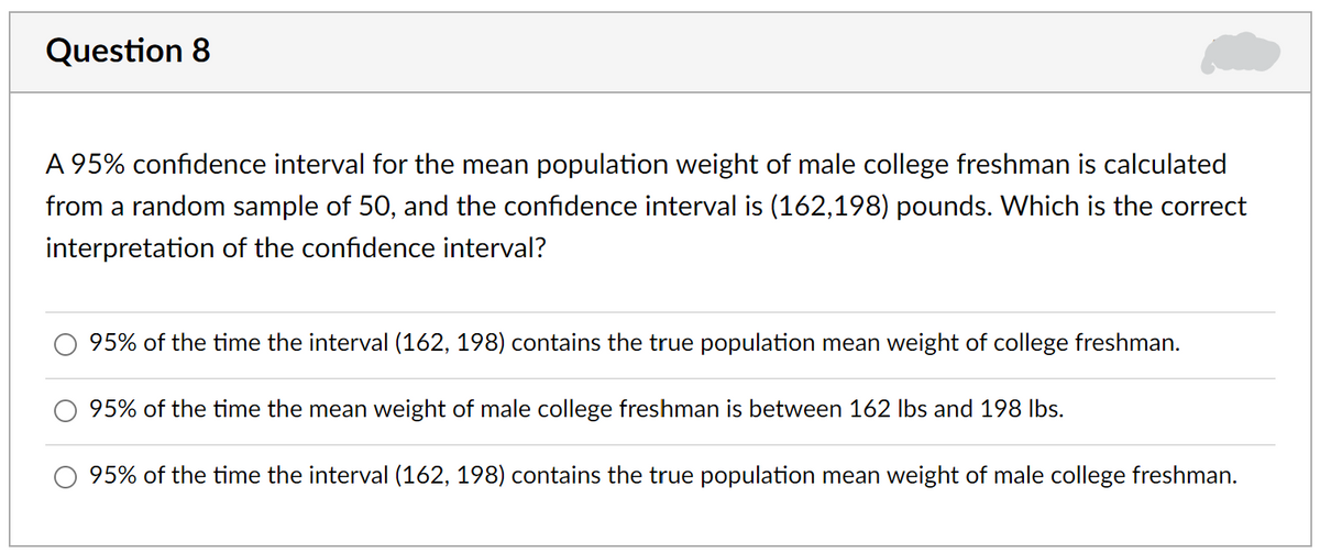 Question 8
A 95% confidence interval for the mean population weight of male college freshman is calculated
from a random sample of 50, and the confidence interval is (162,198) pounds. Which is the correct
interpretation of the confidence interval?
95% of the time the interval (162, 198) contains the true population mean weight of college freshman.
95% of the time the mean weight of male college freshman is between 162 Ibs and 198 Ibs.
95% of the time the interval (162, 198) contains the true population mean weight of male college freshman.
