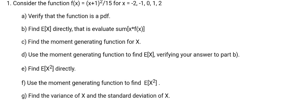 1. Consider the function f(x) = (x+1)²/15 for x = -2, -1, 0, 1, 2
a) Verify that the function is a pdf.
b) Find E[X] directly, that is evaluate sum[x*f(x)]
c) Find the moment generating function for X.
d) Use the moment generating function to find E[X], verifying your answer to part b).
e) Find E[X2] directly.
f) Use the moment generating function to find E[X²] .
g) Find the variance of X and the standard deviation of X.
