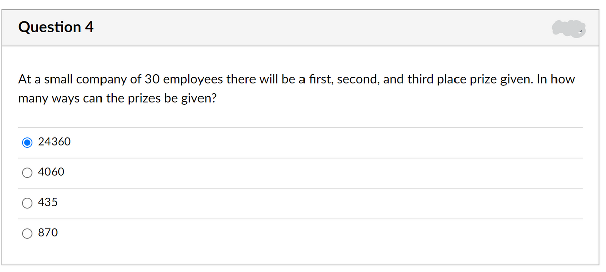 Question 4
At a small company of 30 employees there will be a first, second, and third place prize given. In how
many ways can the prizes be given?
24360
4060
435
870
