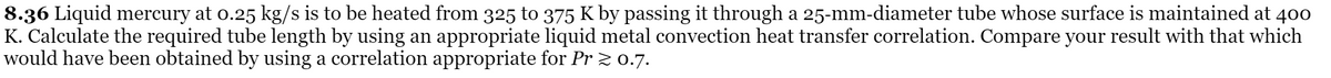 8.36 Liquid mercury at o.25 kg/s is to be heated from 325 to 375 K by passing it through a 25-mm-diameter tube whose surface is maintained at 400
K. Calculate the required tube length by using an appropriate liquid metal convection heat transfer correlation. Compare your result with that which
would have been obtained by using a correlation appropriate for Pr z 0.7.
